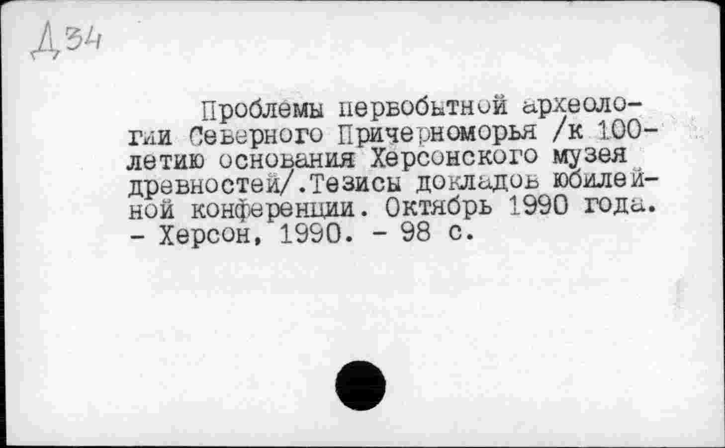 ﻿
Проблемы первобытной сфхеоло-гии Северного Причерноморья /к 100-летию основания Херсонского музея древностей/.Тезисы докладов юбилейной конференции. Октябрь 1990 года. - Херсон, 1990. - 98 с.